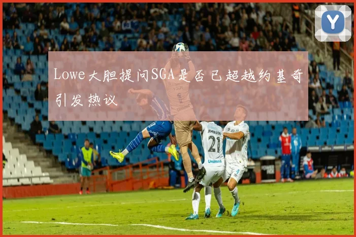 Lowe大胆提问SGA是否已超越约基奇引发热议