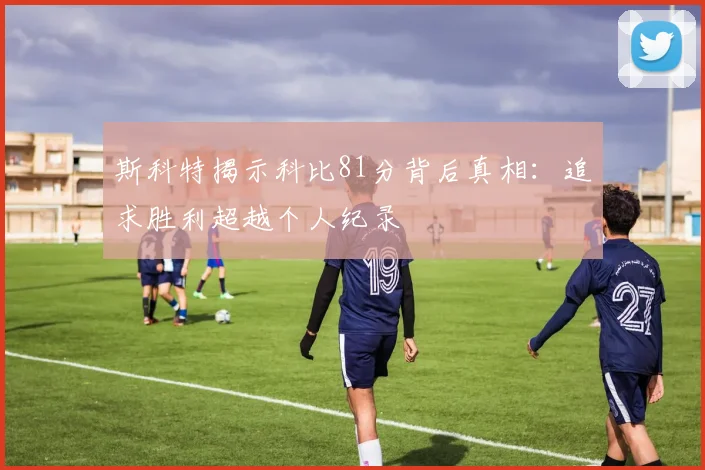 斯科特揭示科比81分背后真相：追求胜利超越个人纪录