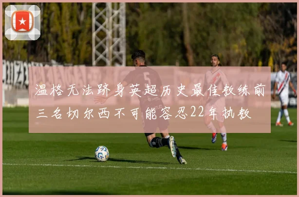 温格无法跻身英超历史最佳教练前三名切尔西不可能容忍22年执教