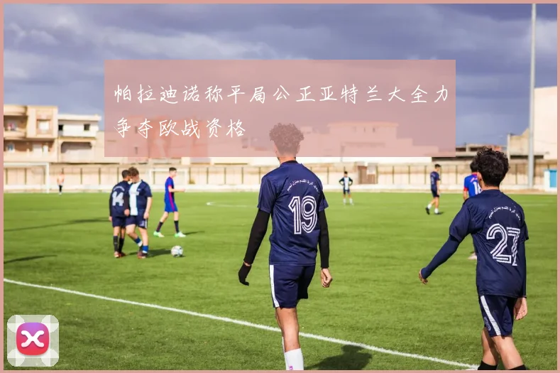 帕拉迪诺称平局公正亚特兰大全力争夺欧战资格