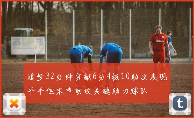 追梦32分钟贡献6分4板10助攻表现平平但末节助攻关键助力球队