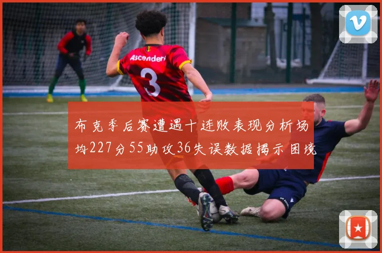 布克季后赛遭遇十连败表现分析场均227分55助攻36失误数据揭示困境