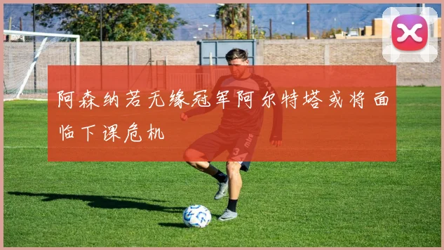 阿森纳若无缘冠军阿尔特塔或将面临下课危机