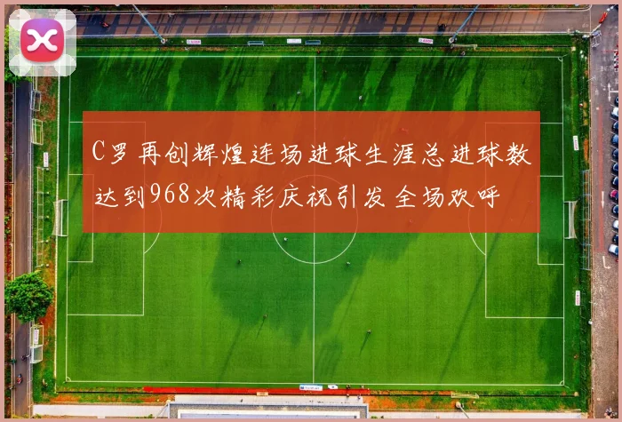 C罗再创辉煌连场进球生涯总进球数达到968次精彩庆祝引发全场欢呼