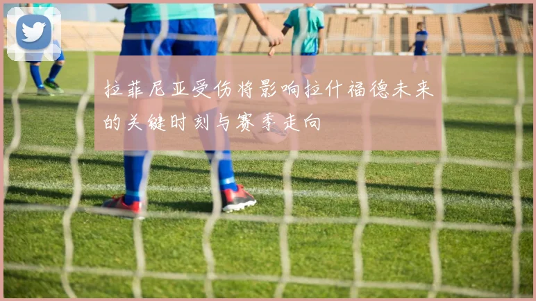 拉菲尼亚受伤将影响拉什福德未来的关键时刻与赛季走向
