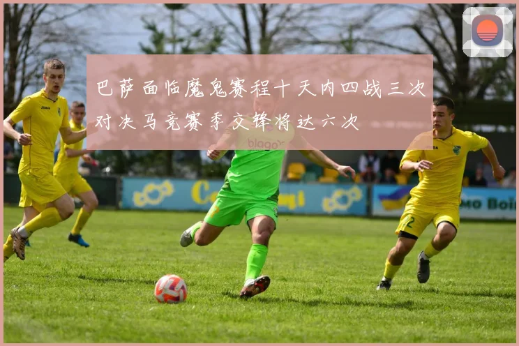 巴萨面临魔鬼赛程十天内四战三次对决马竞赛季交锋将达六次