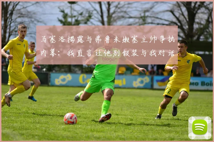 马塞洛揭露与弗鲁米嫩塞主帅争执内幕：我直言让他别假装与我对话